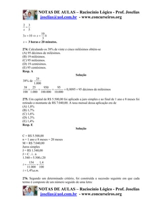 NOTAS DE AULAS – Raciocínio Lógico - Prof. Joselias
             joselias@uol.com.br - www.concurseiros.org
2 3
 =
x 5
              10
3x = 10 ⇒ x =    h
               3
x = 3 horas e 20 minutos.

274. Calculando os 38% de vinte e cinco milésimos obtém-se
(A) 95 décimos de milésimos.
(B) 19 milésimos.
(C) 95 milésimos.
(D) 19 centésimos.
(E) 95 centésimos.
Resp. A
                                        Solução
           25
38% de
         1.000
 38     25      950      95
     ×      =         =        = 0, 0095 = 95 décimos de milésimos
100 1.000 100.000 10.000

275. Um capital de R$ 5.500,00 foi aplicado a juro simples e ao final de 1 ano e 8 meses foi
retirado o montante de R$ 7.040,00. A taxa mensal dessa aplicação era de
(A) 1,8%
(B) 1,7%
(C) 1,6%
(D) 1,5%
(E) 1,4%
Resp. E
                                         Solução

C = R$ 5.500,00
n = 1 ano e 8 meses = 20 meses
M = R$ 7.040,00
Juros simples
J = R$ 1.540,00
J=C.i.n
1.540 = 5.500.i.20
      154     1, 4
i=         =
    11.000 100
i = 1, 4%a.m.

276. Segundo um determinado critério, foi construída a sucessão seguinte em que cada
termo é composto de um número seguido de uma letra:

            NOTAS DE AULAS – Raciocínio Lógico - Prof. Joselias
             joselias@uol.com.br - www.concurseiros.org
 