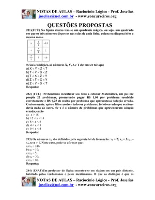 NOTAS DE AULAS – Raciocínio Lógico - Prof. Joselias
         joselias@uol.com.br - www.concurseiros.org

                QUESTÕES PROPOSTAS
281)(FCC) Na figura abaixo tem-se um quadrado mágico, ou seja, um quadrado
em que os três números dispostos nas celas de cada linha, coluna ou diagonal têm a
mesma soma.




Nessas condições, os números X, Y, Z e T devem ser tais que
a) X < Y < Z < T
b) T < Y < X < Z
c) T < X < Z < Y
d) Z < T < X < Y
e) Z < Y < X < T
Resposta:

282) (FCC) Pretendendo incentivar seu filho a estudar Matemática, um pai lhe
propôs 25 problemas, prometendo pagar R$ 1,00 por problema resolvido
corretamente e R$ 0,25 de multa por problema que apresentasse solução errada.
Curiosamente, após o filho resolver todos os problemas, foi observado que nenhum
devia nada ao outro. Se x é o número de problemas que apresentaram solução
errada, então
a) x > 18
b) 12 < x < 18
c) 8 < x < 8
d) 4 < x < 8
e) 0 < x < 4
Resposta:

283) Os números xn são definidos pela seguinte lei de formação: x1 = 2; xn = 3xn-1 -
x1, se n > 1. Neste caso, pode-se afirmar que:
a) x6 = 246;
b) x3 = 10;
c) x2 = 5;
d) x4 = 30;
e) x5 = 80.
Resposta:

284) (ESAF)Um professor de lógica encontra-se em viajem em um país distante,
habitado pelos verdamanos e pelos mentimanos. O que os distingue é que os

        NOTAS DE AULAS – Raciocínio Lógico - Prof. Joselias
         joselias@uol.com.br - www.concurseiros.org
 