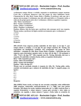 NOTAS DE AULAS – Raciocínio Lógico - Prof. Joselias
         joselias@uol.com.br - www.concurseiros.org
verdamanos sempre dizem a verdade, enquanto os mentimanos sempre mentem.
Certo dia, o professor depara-se com um grupo de cinco habitantes locais.
Chamemo-los de Alfa, Beta, Gama, Delta e Épsilon. O professor sabe que um e
apenas um no grupo é verdamano, mas não sabe qual deles o é. Pergunta, então, a
cada um do grupo quem entre eles é verdamano e obtém as seguintes respostas:
Alfa: “Beta é mentimano”
Beta: “Gama é mentimano”
Gama: “Delta é verdamano”
Delta: “Épsilon é verdamano”
Épsilon, afônico, fala tão baixo que o professor não consegue ouvir sua resposta.
Mesmo assim, o professor de lógica conclui corretamente que o verdamano é:
a) Delta
b) Alfa
c) Gama
d) Beta
e) Épsilon
Resposta:

285) (ESAF) Uma empresa produz andróides de dois tipos: os de tipo V, que
sempre dizem a verdade, e os de tipo M, que sempre mentem. Dr. Turing, um
especialista em Inteligência Artificial, está examinando um grupo de cinco
andróides – rotulados de Alfa, Beta, Gama, Delta e Épsilon –, fabricados por essa
empresa, para determinar quantos entre os cinco são do tipo V. Ele pergunta a
Alfa: “Você é do tipo M?” Alfa responde mas Dr. Turing, distraído, não ouve a
resposta. Os andróides restantes fazem, então, as seguintes declarações:
Beta: “Alfa respondeu que sim”.
Gama: “Beta está mentindo”.
Delta: “Gama está mentindo”.
Épsilon: “Alfa é do tipo M”.
Mesmo sem ter prestado atenção à resposta de Alfa, Dr. Turing pôde, então,
concluir corretamente que o número de andróides do tipo V, naquele grupo, era
igual a
a) 1.
b) 2.
c) 3.
d) 4.
e) 5.
Resposta:

286) (OBM) Numa escola, ao longo de um corredor comprido, estão enfileirados
1000 armários, numerados consecutivamente de 1 a 1000, com suas portas
fechadas. Mil alunos da escola, também numerados de 1 a 1000, resolvem fazer a
seguinte brincadeira: o aluno número 1 passa pelo corredor e abre todos os
armários; em seguida, o aluno número 2 passa e fecha todos os armários de

        NOTAS DE AULAS – Raciocínio Lógico - Prof. Joselias
         joselias@uol.com.br - www.concurseiros.org
 
