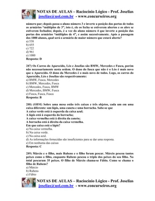 NOTAS DE AULAS – Raciocínio Lógico - Prof. Joselias
         joselias@uol.com.br - www.concurseiros.org
número par; depois passa o aluno número 3 e inverte a posição das portas de todos
os armários “múltiplos de 3”, isto é, ele os fecha se estiverem abertos e os abre se
estiverem fechados; depois, é a vez do aluno número 4 que inverte a posição das
portas dos armários “múltiplos de 4”, e assim sucessivamente. Após a passagem
dos 1000 alunos, qual será o armário de maior número que estará aberto?
a) 538
b) 655
c) 722
d) 961
e) 1000
Resposta: D

287) Os Carros do Aparecido, Léo e Joselias são BMW, Mercedes e Fusca, porém
não necessariamente nesta ordem. O dono do fusca que não é o Léo é mais novo
que o Aparecido. O dono da Mercedes é o mais novo de todos. Logo, os carros do
Aparecido, Léo e Joselias são respectivamente:
a) BMW, Fusca, Mercedes
b) BMW, Mercedes, Fusca
c) Mercedes, Fusca, BMW
d) Mercedes, BMW, Fusca
e) Fusca, Fusca, Fusca
Resposta: B

288) (OBM) Sobre uma mesa estão três caixas e três objetos, cada um em uma
caixa diferente: um lápis, uma caneta e uma borracha. Sabe-se que
A caixa verde está à esquerda da caixa azul;
A lápis está à esquerda da borracha;
A caixa vermelha está à direita da caneta;
A borracha está à direita da caixa vermelha.
Em que caixa está o lápis?
a) Na caixa vermelha.
b) Na caixa verde.
c) Na caixa azul.
d) As informações fornecidas são insuficientes para se dar uma resposta.
e) Em nenhuma das caixas
Resposta: C

289) Márcio e o filho, mais Rubens e o filho foram pescar. Márcio pescou tantos
peixes como o filho, enquanto Rubens pescou o triplo dos peixes do seu filho. No
total pescaram 35 peixes. O filho de Márcio chama-se Fábio. Como se chama o
filho de Rubens?
a) Márcio
b) Rubens
c) Fábio

        NOTAS DE AULAS – Raciocínio Lógico - Prof. Joselias
         joselias@uol.com.br - www.concurseiros.org
 