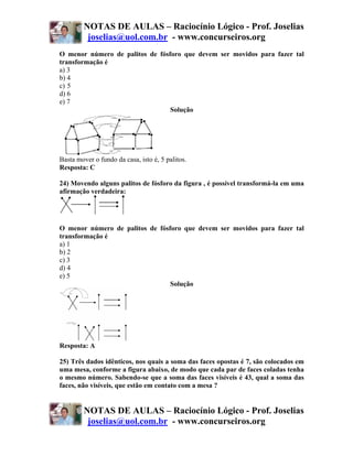 NOTAS DE AULAS – Raciocínio Lógico - Prof. Joselias
         joselias@uol.com.br - www.concurseiros.org
O menor número de palitos de fósforo que devem ser movidos para fazer tal
transformação é
a) 3
b) 4
c))5
d) 6
e) 7
                                 Solução




Basta mover o fundo da casa, isto é, 5 palitos.
Resposta: C

24) Movendo alguns palitos de fósforo da figura , é possível transformá-la em uma
afirmação verdadeira:




O menor número de palitos de fósforo que devem ser movidos para fazer tal
transformação é
a) 1
b) 2
c) 3
d) 4
e) 5
                                 Solução




Resposta: A

25) Três dados idênticos, nos quais a soma das faces opostas é 7, são colocados em
uma mesa, conforme a figura abaixo, de modo que cada par de faces coladas tenha
o mesmo número. Sabendo-se que a soma das faces visíveis é 43, qual a soma das
faces, não visíveis, que estão em contato com a mesa ?


        NOTAS DE AULAS – Raciocínio Lógico - Prof. Joselias
         joselias@uol.com.br - www.concurseiros.org
 