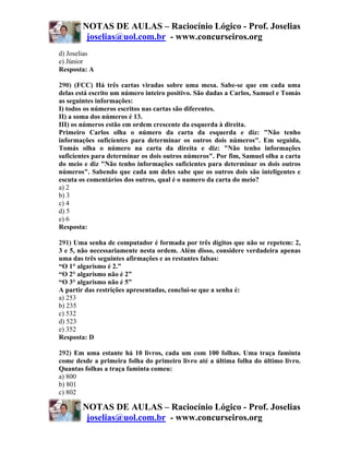 NOTAS DE AULAS – Raciocínio Lógico - Prof. Joselias
         joselias@uol.com.br - www.concurseiros.org
d) Joselias
e) Júnior
Resposta: A

290) (FCC) Há três cartas viradas sobre uma mesa. Sabe-se que em cada uma
delas está escrito um número inteiro positivo. São dadas a Carlos, Samuel e Tomás
as seguintes informações:
I) todos os números escritos nas cartas são diferentes.
II) a soma dos números é 13.
III) os números estão em ordem crescente da esquerda à direita.
Primeiro Carlos olha o número da carta da esquerda e diz: "Não tenho
informações suficientes para determinar os outros dois números". Em seguida,
Tomás olha o número na carta da direita e diz: "Não tenho informações
suficientes para determinar os dois outros números". Por fim, Samuel olha a carta
do meio e diz "Não tenho informações suficientes para determinar os dois outros
números". Sabendo que cada um deles sabe que os outros dois são inteligentes e
escuta os comentários dos outros, qual é o numero da carta do meio?
a) 2
b) 3
c) 4
d) 5
e) 6
Resposta:

291) Uma senha de computador é formada por três dígitos que não se repetem: 2,
3 e 5, não necessariamente nesta ordem. Além disso, considere verdadeira apenas
uma das três seguintes afirmações e as restantes falsas:
“O 1° algarismo é 2.”
“O 2° algarismo não é 2”
“O 3° algarismo não é 5”
A partir das restrições apresentadas, conclui-se que a senha é:
a) 253
b) 235
c) 532
d) 523
e) 352
Resposta: D

292) Em uma estante há 10 livros, cada um com 100 folhas. Uma traça faminta
come desde a primeira folha do primeiro livro até a última folha do último livro.
Quantas folhas a traça faminta comeu:
a) 800
b) 801
c) 802

        NOTAS DE AULAS – Raciocínio Lógico - Prof. Joselias
         joselias@uol.com.br - www.concurseiros.org
 
