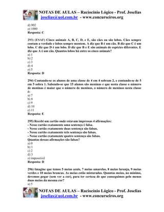NOTAS DE AULAS – Raciocínio Lógico - Prof. Joselias
         joselias@uol.com.br - www.concurseiros.org
d) 902
e) 1000
Resposta: C

293) (ESAF) Cinco animais A, B, C, D, e E, são cães ou são lobos. Cães sempre
contam a verdade e lobos sempre mentem. A diz que B é um cão. B diz que C é um
lobo. C diz que D é um lobo. D diz que B e E são animais de espécies diferentes. E
diz que A é um cão. Quantos lobos há entre os cinco animais?
a) 1
b) 2
c) 3
d) 4
e) 5
Resposta: D

294) Contando-se os alunos de uma classe de 4 em 4 sobram 2, e contando-se de 5
em 5 sobra 1. Sabendo-se que 15 alunos são meninas e que nesta classe o número
de meninas é maior que o número de meninos, o número de meninos nesta classe
é:
a) 7
b) 8
c) 9
d) 10
e) 11
Resposta: E

295) Recebi um cartão onde estavam impressas 4 afirmações:
- Nesse cartão exatamente uma sentença é falsa.
- Nesse cartão exatamente duas sentença são falsas.
- Nesse cartão exatamente três sentença são falsas.
- Nesse cartão exatamente quatro sentença são falsas.
Quantas dessas afirmações são falsas?
a) 0
b) 1
c) 2
d) 3
e) impossível
Resposta: D

296) Imagine que temos 5 meias azuis, 7 meias amarelas, 8 meias laranja, 9 meias
verdes e 10 meias brancas. As meias estão misturadas. Quantas meias, no mínimo,
devemos pegar (sem ver a cor), para ter certeza de que conseguimos pelo menos
duas meias da mesma cor?
a) 5

        NOTAS DE AULAS – Raciocínio Lógico - Prof. Joselias
         joselias@uol.com.br - www.concurseiros.org
 