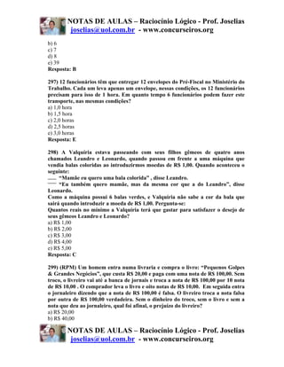 NOTAS DE AULAS – Raciocínio Lógico - Prof. Joselias
         joselias@uol.com.br - www.concurseiros.org
b) 6
c) 7
d) 8
e) 39
Resposta: B

297) 12 funcionários têm que entregar 12 envelopes do Pré-Fiscal no Ministério do
Trabalho. Cada um leva apenas um envelope, nessas condições, os 12 funcionários
precisam para isso de 1 hora. Em quanto tempo 6 funcionários podem fazer este
transporte, nas mesmas condições?
a) 1,0 hora
b) 1,5 hora
c) 2,0 horas
d) 2,5 horas
e) 3,0 horas
Resposta: E

298) A Valquíria estava passeando com seus filhos gêmeos de quatro anos
chamados Leandro e Leonardo, quando passou em frente a uma máquina que
vendia balas coloridas ao introduzirmos moedas de R$ 1,00. Quando aconteceu o
seguinte:
     “Mamãe eu quero uma bala colorida” , disse Leandro.
     “Eu também quero mamãe, mas da mesma cor que a do Leandro”, disse
Leonardo.
Como a máquina possui 6 balas verdes, e Valquíria não sabe a cor da bala que
sairá quando introduzir a moeda de R$ 1,00. Pergunta-se:
Quantos reais no mínimo a Valquíria terá que gastar para satisfazer o desejo de
seus gêmeos Leandro e Leonardo?
a) R$ 1,00
b) R$ 2,00
c) R$ 3,00
d) R$ 4,00
e) R$ 5,00
Resposta: C

299) (RPM) Um homem entra numa livraria e compra o livro: “Pequenos Golpes
& Grandes Negócios”, que custa R$ 20,00 e paga com uma nota de R$ 100,00. Sem
troco, o livreiro vai até a banca de jornais e troca a nota de R$ 100,00 por 10 nota
de R$ 10,00 . O comprador leva o livro e oito notas de R$ 10,00. Em seguida entra
o jornaleiro dizendo que a nota de R$ 100,00 é falsa. O livreiro troca a nota falsa
por outra de R$ 100,00 verdadeira. Sem o dinheiro do troco, sem o livro e sem a
nota que deu ao jornaleiro, qual foi afinal, o prejuízo do livreiro?
a) R$ 20,00
b) R$ 40,00

        NOTAS DE AULAS – Raciocínio Lógico - Prof. Joselias
         joselias@uol.com.br - www.concurseiros.org
 