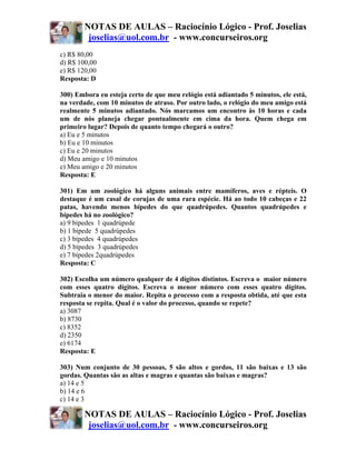 NOTAS DE AULAS – Raciocínio Lógico - Prof. Joselias
         joselias@uol.com.br - www.concurseiros.org
c) R$ 80,00
d) R$ 100,00
e) R$ 120,00
Resposta: D

300) Embora eu esteja certo de que meu relógio está adiantado 5 minutos, ele está,
na verdade, com 10 minutos de atraso. Por outro lado, o relógio do meu amigo está
realmente 5 minutos adiantado. Nós marcamos um encontro às 10 horas e cada
um de nós planeja chegar pontualmente em cima da hora. Quem chega em
primeiro lugar? Depois de quanto tempo chegará o outro?
a) Eu e 5 minutos
b) Eu e 10 minutos
c) Eu e 20 minutos
d) Meu amigo e 10 minutos
e) Meu amigo e 20 minutos
Resposta: E

301) Em um zoológico há alguns animais entre mamíferos, aves e répteis. O
destaque é um casal de corujas de uma rara espécie. Há ao todo 10 cabeças e 22
patas, havendo menos bípedes do que quadrúpedes. Quantos quadrúpedes e
bípedes há no zoológico?
a) 9 bípedes 1 quadrúpede
b) 1 bípede 5 quadrúpedes
c) 3 bípedes 4 quadrúpedes
d) 5 bípedes 3 quadrúpedes
e) 7 bípedes 2quadrúpedes
Resposta: C

302) Escolha um número qualquer de 4 dígitos distintos. Escreva o maior número
com esses quatro dígitos. Escreva o menor número com esses quatro dígitos.
Subtraia o menor do maior. Repita o processo com a resposta obtida, até que esta
resposta se repita. Qual é o valor do processo, quando se repete?
a) 3087
b) 8730
c) 8352
d) 2350
e) 6174
Resposta: E

303) Num conjunto de 30 pessoas, 5 são altos e gordos, 11 são baixas e 13 são
gordas. Quantas são as altas e magras e quantas são baixas e magras?
a) 14 e 5
b) 14 e 6
c) 14 e 3

        NOTAS DE AULAS – Raciocínio Lógico - Prof. Joselias
         joselias@uol.com.br - www.concurseiros.org
 