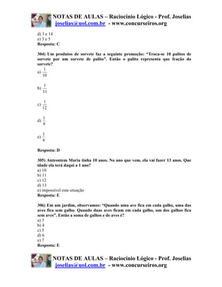 NOTAS DE AULAS – Raciocínio Lógico - Prof. Joselias
           joselias@uol.com.br - www.concurseiros.org
d) 3 e 14
e) 3 e 5
Resposta: C

304) Um produtos de sorvete faz a seguinte promoção: “Troca-se 10 palitos de
sorvete por um sorvete de palito”. Então o palito representa que fração do
sorvete?
    1
a)
   10

      1
b)
     11

      1
c)
     12

     1
d)
     9

     1
e)
     8

Resposta: D

305) Anteontem Maria tinha 10 anos. No ano que vem, ela vai fazer 13 anos. Que
idade ela terá daqui a 1 ano?
a) 10
b) 11
c) 12
d) 13
e) impossível esta situação
Resposta: E

306) Em um jardim, observamos: “Quando uma ave fica em cada galho, uma das
aves fica sem galho. Quando duas aves ficam em cada galho, um dos galhos fica
sem aves”. Então a soma de galhos e de aves é?
a) 3
b) 4
c) 5
d) 6
e) 7
Resposta: E


          NOTAS DE AULAS – Raciocínio Lógico - Prof. Joselias
           joselias@uol.com.br - www.concurseiros.org
 