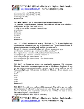 NOTAS DE AULAS – Raciocínio Lógico - Prof. Joselias
         joselias@uol.com.br - www.concurseiros.org
c) compreendido entre 75 000 e 80 000.
d) compreendido entre 80 000 e 85 000.
e) maior que 85 000.
Resposta: D

311) (FCC) Observe que na sentença seguinte falta a última palavra.
Na empresa, o comportamento funcional é regulado por normas bem definidas e
rígidas que o servidor é obrigado a ....... .
A palavra que melhor completa essa sentença é
a) contornar.
b) discutir.
c) admirar.
d) tolerar.
e) acatar.
Resposta: E

312) (FCC) Sobre as consultas feitas a três livros X, Y e Z, um bibliotecário
constatou que: todas as pessoas que haviam consultado Y também consultaram X;
algumas pessoas que consultaram Z também consultaram X.
De acordo com suas constatações, é correto afirmar que, com certeza,
a) pelo menos uma pessoa que consultou Z também consultou Y.
b) se alguma pessoa consultou Z e Y, então ela também consultou X.
c) toda pessoa que consultou X também consultou Y.
d) existem pessoas que consultaram Y e Z.
e) existem pessoas que consultaram Y e não consultaram X.
Resposta: B

313) (FCC) Um fato curioso ocorreu em uma família no ano de 1936. Nesse ano,
Ribamar tinha tantos anos quantos expressavam os dois últimos algarismos do ano
em que nascera e, coincidentemente, o mesmo ocorria com a idade de seu pai.
Nessas condições, em 1936, a soma das idades de Ribamar e de seu pai, em anos,
era igual a
a) 76
b) 78
c) 82
d) 84
e) 86
Resposta: E

314) (FCC) No vestiário de um hospital há exatamente 30 armários que são usados
por exatamente 30 enfermeiros. Curiosamente, certo dia em que todos os armários
estavam fechados, tais enfermeiros entraram no vestiário um após o outro,
adotando o seguinte procedimento:
- o primeiro a entrar, abriu todos os armários;

        NOTAS DE AULAS – Raciocínio Lógico - Prof. Joselias
         joselias@uol.com.br - www.concurseiros.org
 