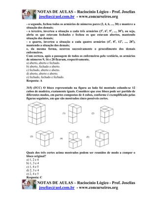 NOTAS DE AULAS – Raciocínio Lógico - Prof. Joselias
         joselias@uol.com.br - www.concurseiros.org
- o segundo, fechou todos os armários de números pares (2, 4, 6, ..., 30) e manteve a
situação dos demais;
- o terceiro, inverteu a situação a cada três armários (3o, 6o, 9o, ..., 30o), ou seja,
abriu os que estavam fechados e fechou os que estavam abertos, mantendo
situação dos demais;
- o quarto, inverteu a situação a cada quatro armários (4o, 8o, 12o, ..., 28o),
mantendo a situação dos demais;
e, da mesma forma, ocorreu sucessivamente o procedimento dos demais
enfermeiros.
Com certeza, após a passagem de todos os enfermeiros pelo vestiário, os armários
de números 9, 16 e 28 ficaram, respectivamente,
a) aberto, aberto e fechado.
b) aberto, fechado e aberto.
c) fechado, aberto e aberto.
d) aberto, aberto e aberto.
e) fechado, fechado e fechado.
Resposta: A

315) (FCC) O bloco representado na figura ao lado foi montado colando-se 12
cubos de madeira, exatamente iguais. Considere que esse bloco pode ser partido de
diferentes modos, em partes compostas de 4 cubos, conforme é exemplificado pelas
figuras seguintes, em que são mostrados cinco possíveis cortes.




Quais dos três cortes acima mostrados podem ser reunidos de modo a compor o
bloco original?
a) 1, 2 e 4
b) 1, 3 e 4
c) 1, 4 e 5
d) 2, 3 e 4
e) 2, 4 e 5
Resposta: C
        NOTAS DE AULAS – Raciocínio Lógico - Prof. Joselias
         joselias@uol.com.br - www.concurseiros.org
 
