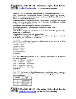 NOTAS DE AULAS – Raciocínio Lógico - Prof. Joselias
         joselias@uol.com.br - www.concurseiros.org

Instrução: Use o texto seguinte para responder às questões de números 316 e 317.
Quatro médicos de especialidades distintas cumprem plantões de segunda à
quinta-feira em um posto de assistência aos funcionários do Tribunal de Contas do
Estado da Paraíba. Considere que:
cada médico cumpre plantão em um dia fixo da semana e, nesse dia, seu plantão
sempre ocorre no mesmo horário: das 8 às 10 horas, das 10 às 12 horas, das 14 às
16 horas ou das 16 às 18 horas;
nos demais dias da semana não há plantões de tais médicos;
o oftalmologista cumpre seu plantão um dia após o Dr. Amaro, que é
dermatologista;
o Dr. Pacheco cumpre seu plantão das 16 às 18 horas e um dia após o da Dra.
Amália, que é cardiologista;
o plantão do ortopedista ocorre às quintas-feiras;
o médico que cumpre plantão das 14 às 16 horas o faz no dia seguinte ao plantão
do Dr. Fortes, que ocorre das 10 às 12 horas.

316) (FCC) Os médicos que cumprem seus plantões nas terças e nas quartas-feiras
são, respectivamente, os doutores
a) Amaro e Fortes.
b) Amaro e Amália.
c) Fortes e Pacheco.
d) Fortes e Amália.
e) Amália e Pacheco.
Resposta: D

317) (FCC) O horário do plantão do Dr. Amaro e a especialidade do Dr. Pacheco
são, respectivamente,
a) das 8 às 10 horas - oftalmologia
b) das 8 às 10 horas - ortopedia
c) das 14 às 16 horas – oftalmologia
d) das 14 às 16 horas – ortopedia
e) das 16 às 18 horas - oftalmologia
Resposta: B

318) (FCC) Um torneio de tênis é disputado em um clube por quatro jogadores.
Cinco torcedores são entrevistados para darem seus palpites sobre os dois
prováveis finalistas:




        NOTAS DE AULAS – Raciocínio Lógico - Prof. Joselias
         joselias@uol.com.br - www.concurseiros.org
 