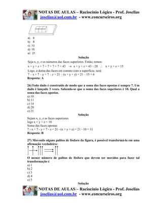 NOTAS DE AULAS – Raciocínio Lógico - Prof. Joselias
         joselias@uol.com.br - www.concurseiros.org



a) 6
b) 8
c) 13
d) 15
e) 21
                                          Solução
Seja x, y, z os números das faces superiores. Então, temos:
x + y + z + 7 + 7 + 7 + 7 = 43 → x + y + z = 43 – 28 ∴ x + y + z = 15
Logo, a doma das faces em contato com a superfície, será:
7 – x + 7 – y + 7 – z = 21 – (x + y + z) = 21 – 15 = 6
Resposta: A

26) Todo dado é construído de modo que a soma das faces opostas é sempre 7. Um
dado é lançado 3 vezes. Sabendo-se que a soma das faces superiores é 10. Qual a
soma das faces opostas.
a) 10
b) 11
c) 14
d) 20
e) 21
                                           Solução
Sejam x, y, z as faces superiores
logo x + y + z = 10
Soma das faces opostas
7 - x + 7 - y + 7 - z = 21 - (x + y + z) = 21 - 10 = 11
Resposta: B

27) Movendo alguns palitos de fósforo da figura, é possível transformá-la em uma
afirmação verdadeira:



O menor número de palitos de fósforo que devem ser movidos para fazer tal
transformação é
a) 1
b) 2
c) 3
d) 4
e) 5
                                 Solução
        NOTAS DE AULAS – Raciocínio Lógico - Prof. Joselias
         joselias@uol.com.br - www.concurseiros.org
 