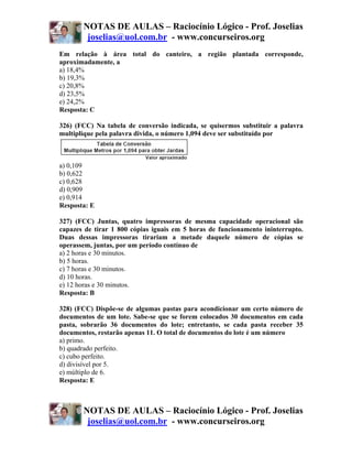 NOTAS DE AULAS – Raciocínio Lógico - Prof. Joselias
        joselias@uol.com.br - www.concurseiros.org
Em relação à área total do canteiro, a região plantada corresponde,
aproximadamente, a
a) 18,4%
b) 19,3%
c) 20,8%
d) 23,5%
e) 24,2%
Resposta: C

326) (FCC) Na tabela de conversão indicada, se quisermos substituir a palavra
multiplique pela palavra divida, o número 1,094 deve ser substituído por



a) 0,109
b) 0,622
c) 0,628
d) 0,909
e) 0,914
Resposta: E

327) (FCC) Juntas, quatro impressoras de mesma capacidade operacional são
capazes de tirar 1 800 cópias iguais em 5 horas de funcionamento ininterrupto.
Duas dessas impressoras tirariam a metade daquele número de cópias se
operassem, juntas, por um período contínuo de
a) 2 horas e 30 minutos.
b) 5 horas.
c) 7 horas e 30 minutos.
d) 10 horas.
e) 12 horas e 30 minutos.
Resposta: B

328) (FCC) Dispõe-se de algumas pastas para acondicionar um certo número de
documentos de um lote. Sabe-se que se forem colocados 30 documentos em cada
pasta, sobrarão 36 documentos do lote; entretanto, se cada pasta receber 35
documentos, restarão apenas 11. O total de documentos do lote é um número
a) primo.
b) quadrado perfeito.
c) cubo perfeito.
d) divisível por 5.
e) múltiplo de 6.
Resposta: E



       NOTAS DE AULAS – Raciocínio Lógico - Prof. Joselias
        joselias@uol.com.br - www.concurseiros.org
 