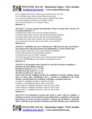 NOTAS DE AULAS – Raciocínio Lógico - Prof. Joselias
          joselias@uol.com.br - www.concurseiros.org
a) se a inflação não é baixa, então os juros bancários não são altos.
b) se a inflação é alta, então os juros bancários são altos.
c) se os juros bancários não são altos, então a inflação não é baixa.
d) os juros bancários são baixos e a inflação é baixa.
e) ou os juros bancários, ou a inflação é baixa.
Resposta: A

341) (FCC) A correta negação da proposição “todos os cargos deste concurso são
de analista judiciário” é:
a) alguns cargos deste concurso são de analista judiciário.
b) existem cargos deste concurso que não são de analista judiciário.
c) existem cargos deste concurso que são de analista judiciário.
d) nenhum dos cargos deste concurso não é de analista judiciário.
e) os cargos deste concurso são ou de analista, ou no judiciário.
Resposta: B
342) (FCC) Admitindo que certo Tribunal tem 1 800 processos para serem lidos e
que cada processo não possui mais do que 200 páginas, é correto afirmar que
a) não existem 2 processos com o mesmo número de páginas.
b) não existe processo com exatamente 9 páginas.
c) cada processo tem, em média, 9 páginas.
d) existem pelo menos 9 processos com o mesmo número de páginas.
e) mais de 100.000 páginas serão lidas na realização do serviço
Resposta: D
343) (FCC) Uma pesquisa sobre intenção de votos dos três únicos candidatos à
prefeitura de uma cidade revela que:
50 eleitores preferem A a C, e C a B;
40 eleitores preferem B a C, e C a A;
30 eleitores preferem C a B, e B a A.
Sabe-se que um dos candidatos desistiu da candidatura, ficando a disputa apenas
entre os outros dois. Admitindo-se que a retirada da candidatura não tenha
afetado a transitividade dos resultados verificados, a pesquisa indica que
a) sendo A o candidato desistente, então B será eleito.
b) sendo C o candidato desistente, então A será eleito.
c) não sendo A o candidato desistente, então ele será o eleito.
d) não sendo B o candidato desistente, então ele será o eleito.
e) não sendo C o candidato desistente, então ele será o eleito.
Resposta: E
344) (FCC) Um funcionário executa uma tarefa a cada 4 dias de trabalho. A
primeira vez que fez essa tarefa foi em uma quinta-feira, a segunda vez foi em uma
quarta-feira, a terceira em uma terça-feira, a quarta em um sábado, e assim por
diante. Sabendo-se que não houve feriados no período indicado e que o funcionário


         NOTAS DE AULAS – Raciocínio Lógico - Prof. Joselias
          joselias@uol.com.br - www.concurseiros.org
 