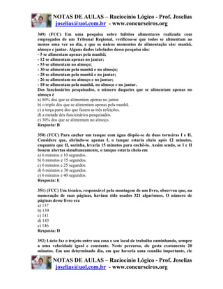 NOTAS DE AULAS – Raciocínio Lógico - Prof. Joselias
         joselias@uol.com.br - www.concurseiros.org
349) (FCC) Em uma pesquisa sobre hábitos alimentares realizada com
empregados de um Tribunal Regional, verificou-se que todos se alimentam ao
menos uma vez ao dia, e que os únicos momentos de alimentação são: manhã,
almoço e jantar. Alguns dados tabelados dessa pesquisa são:
- 5 se alimentam apenas pela manhã;
- 12 se alimentam apenas no jantar;
- 53 se alimentam no almoço;
- 30 se alimentam pela manhã e no almoço;
- 28 se alimentam pela manhã e no jantar;
- 26 se alimentam no almoço e no jantar;
- 18 se alimentam pela manhã, no almoço e no jantar.
Dos funcionários pesquisados, o número daqueles que se alimentam apenas no
almoço é
a) 80% dos que se alimentam apenas no jantar.
b) o triplo dos que se alimentam apenas pela manhã.
c) a terça parte dos que fazem as três refeições.
d) a metade dos funcionários pesquisados.
e) 30% dos que se alimentam no almoço.
Resposta: B

350) (FCC) Para encher um tanque com água dispõe-se de duas torneiras I e II.
Considere que, abrindo-se apenas I, o tanque estaria cheio após 12 minutos,
enquanto que II, sozinha, levaria 15 minutos para enchê-lo. Assim sendo, se I e II
fossem abertas simultaneamente, o tanque estaria cheio em
a) 6 minutos e 10 segundos.
b) 6 minutos e 15 segundos.
c) 6 minutos e 25 segundos.
d) 6 minutos e 30 segundos.
e) 6 minutos e 40 segundos.
Resposta: E

351) (FCC) Um técnico, responsável pela montagem de um livro, observou que, na
numeração de suas páginas, haviam sido usados 321 algarismos. O número de
páginas desse livro era
a) 137
b) 139
c) 141
d) 143
e) 146
Resposta: D

352) Lúcio faz o trajeto entre sua casa e seu local de trabalho caminhando, sempre
a uma velocidade igual e constante. Neste percurso, ele gasta exatamente 20
minutos. Em um determinado dia, em que haveria uma reunião importante, ele

        NOTAS DE AULAS – Raciocínio Lógico - Prof. Joselias
         joselias@uol.com.br - www.concurseiros.org
 