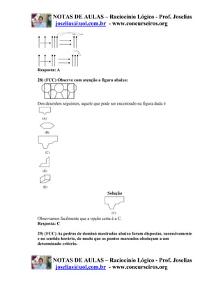 NOTAS DE AULAS – Raciocínio Lógico - Prof. Joselias
         joselias@uol.com.br - www.concurseiros.org




Resposta: A

28) (FCC) Observe com atenção a figura abaixo:




Dos desenhos seguintes, aquele que pode ser encontrado na figura dada é




                                      Solução




Observamos facilmente que a opção certa é a C.
Resposta: C

29) (FCC) As pedras de dominó mostradas abaixo foram dispostas, sucessivamente
e no sentido horário, de modo que os pontos marcados obedeçam a um
determinado critério.


        NOTAS DE AULAS – Raciocínio Lógico - Prof. Joselias
         joselias@uol.com.br - www.concurseiros.org
 