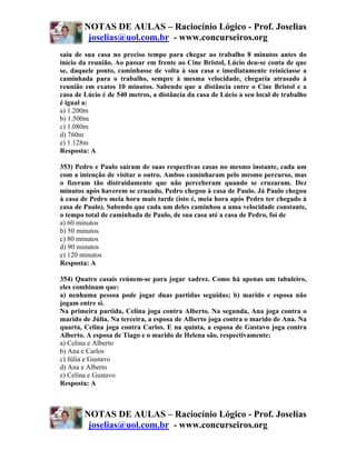 NOTAS DE AULAS – Raciocínio Lógico - Prof. Joselias
         joselias@uol.com.br - www.concurseiros.org
saiu de sua casa no preciso tempo para chegar ao trabalho 8 minutos antes do
início da reunião. Ao passar em frente ao Cine Bristol, Lúcio deu-se conta de que
se, daquele ponto, caminhasse de volta à sua casa e imediatamente reiniciasse a
caminhada para o trabalho, sempre à mesma velocidade, chegaria atrasado à
reunião em exatos 10 minutos. Sabendo que a distância entre o Cine Bristol e a
casa de Lúcio é de 540 metros, a distância da casa de Lúcio a seu local de trabalho
é igual a:
a) 1.200m
b) 1.500m
c) 1.080m
d) 760m
e) 1.128m
Resposta: A

353) Pedro e Paulo saíram de suas respectivas casas no mesmo instante, cada um
com a intenção de visitar o outro. Ambos caminharam pelo mesmo percurso, mas
o fizeram tão distraidamente que não perceberam quando se cruzaram. Dez
minutos após haverem se cruzado, Pedro chegou à casa de Paulo. Já Paulo chegou
à casa de Pedro meia hora mais tarde (isto é, meia hora após Pedro ter chegado à
casa de Paulo). Sabendo que cada um deles caminhou a uma velocidade constante,
o tempo total de caminhada de Paulo, de sua casa até a casa de Pedro, foi de
a) 60 minutos
b) 50 minutos
c) 80 minutos
d) 90 minutos
e) 120 minutos
Resposta: A

354) Quatro casais reúnem-se para jogar xadrez. Como há apenas um tabuleiro,
eles combinam que:
a) nenhuma pessoa pode jogar duas partidas seguidas; b) marido e esposa não
jogam entre si.
Na primeira partida, Celina joga contra Alberto. Na segunda, Ana joga contra o
marido de Júlia. Na terceira, a esposa de Alberto joga contra o marido de Ana. Na
quarta, Celina joga contra Carlos. E na quinta, a esposa de Gustavo joga contra
Alberto. A esposa de Tiago e o marido de Helena são, respectivamente:
a) Celina e Alberto
b) Ana e Carlos
c) Júlia e Gustavo
d) Ana e Alberto
e) Celina e Gustavo
Resposta: A



        NOTAS DE AULAS – Raciocínio Lógico - Prof. Joselias
         joselias@uol.com.br - www.concurseiros.org
 