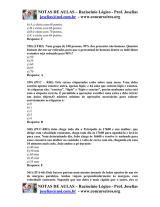 NOTAS DE AULAS – Raciocínio Lógico - Prof. Joselias
         joselias@uol.com.br - www.concurseiros.org
b) A é eleito com 68 pontos.
c) B é eleito com 68 pontos.
d) B é eleito com 70 pontos.
e) C é eleito com 68 pontos.
Resposta: C

358) (UFRJ) Num grupo de 100 pessoas, 99% dos presentes são homens. Quantos
homens devem ser retirados para que o percentual de homens dentre os indivíduos
restantes seja reduzido para 98%?
a) 50
b) 55
c) 60
d) 65
e) 70
Resposta: A

359) (PUC – RIO) Três caixas etiquetadas estão sobre uma mesa. Uma delas
contém apenas canetas; outra, apenas lápis; e há uma que contém lápis e canetas.
As etiquetas são: “canetas”, “lápis” e “lápis e canetas”, porém nenhuma caixa está
com a etiqueta correta. É permitida a operação: escolher uma caixa e dela retirar
um único objeto.O número mínimo de operações necessárias para colocar
corretamente as etiquetas é:
a) 0
b) 1
c) 2
d) 3
e) 4
Resposta: B

360) (PUC-RIO) João chega todo dia a Petrópolis às 17h00 e sua mulher, que
dirige com velocidade constante, chega todo dia às 17h00 para apanhá-lo e levá-lo
para casa. Num determinado dia, João chega às 16h00 e resolve ir andando para
casa; encontra sua mulher no caminho e volta de carro com ela, chegando em casa
10 minutos mais cedo. João andou a pé durante:
a) 40 min
b) 50 min
c) 60 min
d) 45 min
e) 55 min
Resposta: E

361) (ITA-66) Dois barcos partem num mesmo instante de lados opostos de um rio
de margens paralelas. Ambos viajam perpendicularmente às margens, com
velocidade constante. Supondo que um deles é mais rápido que o outro, eles se

        NOTAS DE AULAS – Raciocínio Lógico - Prof. Joselias
         joselias@uol.com.br - www.concurseiros.org
 