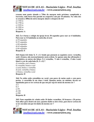 NOTAS DE AULAS – Raciocínio Lógico - Prof. Joselias
         joselias@uol.com.br - www.concurseiros.org
cruzam num ponto situado a 720m da margem mais próxima; completada a
travessia, cada barco fica parado no respectivo cais por 10 minutos. Na volta eles
se cruzam a 400m da outra margem. Qual é a largura do rio?
a) 1760 m
b) 1790 m
c) 1820 m
d) 1880 m
e) 1900 m
Resposta: A

362) Às 6 horas o relógio da igreja levou 30 segundos para soar as 6 badaladas.
Para soar as 12 badaladas ao meio-dia, levará:
a) 54 segundos
b) 55 segundos
c) 60 segundos
d) 65 segundos
e) 66 segundos
Resposta: E

363) Sejam três bolas X, Y e Z. Sendo que possuem as seguintes cores: vermelho,
azul e branca, não necessariamente nesta ordem. Se apenas uma das afirmações é
verdadeira, as outras são falsas: X é vermelha, Y não é vermelha, Z não é azul.
Qual é a cor de cada bola (X, Y e Z) ?
a) vermelha, azul e branca
b) vermelha, branca e azul
c) azul, branca e vermelha
d) azul, vermelha e branca
e) branca, vermelha e azul
Resposta: D

364) No sótão estão estendidos no varal: cem pares de meias azuis e cem pares
pretas. A escuridão lá em cima é total. Quantas meias, no mínimo, devem ser
apanhadas para se ter certeza de que um par seja de meias da mesma cor ?
a) 2
b) 3
c) 50
d) 100
e) 200
Resposta: B

365) Num saquinho de veludo estão 10 dados vermelhos, 10 brancos e 20 pretos.
Sem olhar para dentro do saco, quantos dados se deve tirar, para haver certeza de
se ter em mãos um par de dados da mesma cor ?
a) 3

        NOTAS DE AULAS – Raciocínio Lógico - Prof. Joselias
         joselias@uol.com.br - www.concurseiros.org
 