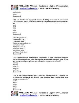 NOTAS DE AULAS – Raciocínio Lógico - Prof. Joselias
        joselias@uol.com.br - www.concurseiros.org
d) 2h40min
e) 3h
Resposta: D

370) Um elevador tem capacidade máxima de 500kg. Se existem 50 pessoas com
70kg cada uma, qual a quantidade mínima de viagens necessárias para transportá-
las ?
a) 6
b) 7
c) 8
d) 9
e) 10
Resposta: C

371) Das premissas:
“Nenhum A é B”
“Alguns C são B”
Segue-se, necessariamente:
a) Nenhum C é A
b) Alguns C são A
c) Alguns A são C
d) Nenhum A é C
e) Alguns C não são A
Resposta: E

372) Uma melancia de 100 kg de peso, contém 99% de água. Após algum tempo no
sol, verificamos que uma parte da água havia evaporado passando para 98% a
porcentagem de água. Após a evaporação qual o novo peso da melancia?
a) 1 kg
b) 2 kg
c) 48 kg
d) 49 kg
e) 50 kg
Resposta: E

373) Se José comprar canetas por R$ 4,00 cada, poderá comprar 5 a mais do que
se comprasse as canetas de R$ 6,00 cada. Quantos reais o possui José para
comprar essas canetas ?
a) 20
b) 25
c) 30
d) 35
e) 60
Resposta: E

       NOTAS DE AULAS – Raciocínio Lógico - Prof. Joselias
        joselias@uol.com.br - www.concurseiros.org
 