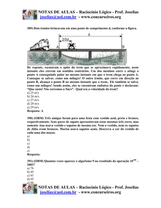 NOTAS DE AULAS – Raciocínio Lógico - Prof. Joselias
        joselias@uol.com.br - www.concurseiros.org

389) Dois irmãos brincavam em uma ponte de comprimento d, conforme a figura.




De repente, escutaram o apito do trem que se aproximava rapidamente, neste
instante eles correm em sentidos contrários. Um dos meninos corre e atinge o
ponto A conseguindo pular no mesmo instante em que o trem chega ao ponto A.
Consegue se salvar, como um milagre! O outro irmão, que corre em direção ao
ponto B, alcança o ponto B no mesmo instante que o trem.. Ele também se salva,
como um milagre! Sendo assim, eles se encontram embaixo da ponte e declaram:
“Que susto! Nós corremos a 5m/s”. Qual era a velocidade do trem?
a) 25 m/s
b) 26 m/s
c) 27 m/s
d) 28 m/s
e) 29 m/s
Resposta: A

390) (OBM) Três amigas foram para uma festa com vestido azul, preto e branco,
respectivamente. Seus pares de sapato apresentavam essas mesmas três cores, mas
somente Ana usava vestido e sapatos de mesma cor. Nem o vestido, nem os sapatos
de Júlia eram brancos. Marisa usava sapatos azuis. Descreva a cor do vestido de
cada uma das moças.
a)
b)
c)
d)
e)
Resposta:

391) (OBM) Quantas vezes aparece o algarismo 9 no resultado da operação 10100 –
2003?
a) 78
b) 85
c) 93
d) 95
e) 98
       NOTAS DE AULAS – Raciocínio Lógico - Prof. Joselias
        joselias@uol.com.br - www.concurseiros.org
 
