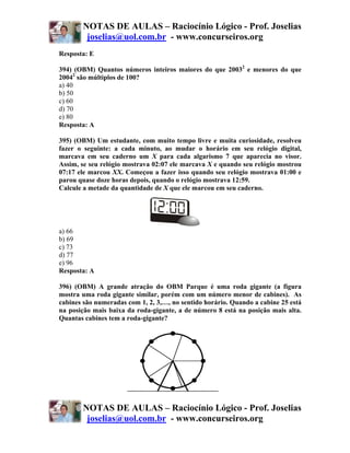 NOTAS DE AULAS – Raciocínio Lógico - Prof. Joselias
        joselias@uol.com.br - www.concurseiros.org
Resposta: E

394) (OBM) Quantos números inteiros maiores do que 20032 e menores do que
20042 são múltiplos de 100?
a) 40
b) 50
c) 60
d) 70
e) 80
Resposta: A

395) (OBM) Um estudante, com muito tempo livre e muita curiosidade, resolveu
fazer o seguinte: a cada minuto, ao mudar o horário em seu relógio digital,
marcava em seu caderno um X para cada algarismo 7 que aparecia no visor.
Assim, se seu relógio mostrava 02:07 ele marcava X e quando seu relógio mostrou
07:17 ele marcou XX. Começou a fazer isso quando seu relógio mostrava 01:00 e
parou quase doze horas depois, quando o relógio mostrava 12:59.
Calcule a metade da quantidade de X que ele marcou em seu caderno.




a) 66
b) 69
c) 73
d) 77
e) 96
Resposta: A

396) (OBM) A grande atração do OBM Parque é uma roda gigante (a figura
mostra uma roda gigante similar, porém com um número menor de cabines). As
cabines são numeradas com 1, 2, 3,…, no sentido horário. Quando a cabine 25 está
na posição mais baixa da roda-gigante, a de número 8 está na posição mais alta.
Quantas cabines tem a roda-gigante?




       NOTAS DE AULAS – Raciocínio Lógico - Prof. Joselias
        joselias@uol.com.br - www.concurseiros.org
 