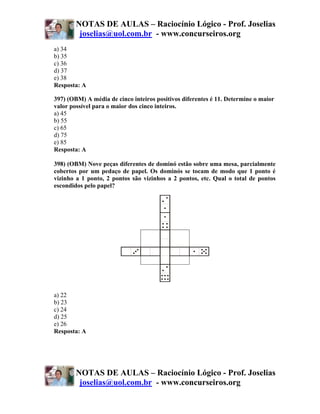 NOTAS DE AULAS – Raciocínio Lógico - Prof. Joselias
         joselias@uol.com.br - www.concurseiros.org
a) 34
b) 35
c) 36
d) 37
e) 38
Resposta: A

397) (OBM) A média de cinco inteiros positivos diferentes é 11. Determine o maior
valor possível para o maior dos cinco inteiros.
a) 45
b) 55
c) 65
d) 75
e) 85
Resposta: A

398) (OBM) Nove peças diferentes de dominó estão sobre uma mesa, parcialmente
cobertos por um pedaço de papel. Os dominós se tocam de modo que 1 ponto é
vizinho a 1 ponto, 2 pontos são vizinhos a 2 pontos, etc. Qual o total de pontos
escondidos pelo papel?




a) 22
b) 23
c) 24
d) 25
e) 26
Resposta: A




        NOTAS DE AULAS – Raciocínio Lógico - Prof. Joselias
         joselias@uol.com.br - www.concurseiros.org
 