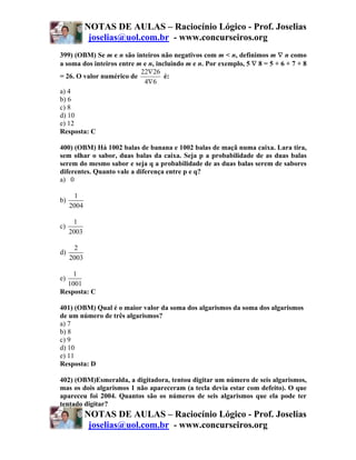 NOTAS DE AULAS – Raciocínio Lógico - Prof. Joselias
             joselias@uol.com.br - www.concurseiros.org
399) (OBM) Se m e n são inteiros não negativos com m < n, definimos m ∇ n como
a soma dos inteiros entre m e n, incluindo m e n. Por exemplo, 5 ∇ 8 = 5 + 6 + 7 + 8
                           22∇ 26
= 26. O valor numérico de           é:
                            4∇6
a) 4
b) 6
c) 8
d) 10
e) 12
Resposta: C

400) (OBM) Há 1002 balas de banana e 1002 balas de maçã numa caixa. Lara tira,
sem olhar o sabor, duas balas da caixa. Seja p a probabilidade de as duas balas
serem do mesmo sabor e seja q a probabilidade de as duas balas serem de sabores
diferentes. Quanto vale a diferença entre p e q?
a) 0

      1
b)
     2004

      1
c)
     2003

      2
d)
     2003

    1
e)
  1001
Resposta: C

401) (OBM) Qual é o maior valor da soma dos algarismos da soma dos algarismos
de um número de três algarismos?
a) 7
b) 8
c) 9
d) 10
e) 11
Resposta: D

402) (OBM)Esmeralda, a digitadora, tentou digitar um número de seis algarismos,
mas os dois algarismos 1 não apareceram (a tecla devia estar com defeito). O que
apareceu foi 2004. Quantos são os números de seis algarismos que ela pode ter
tentado digitar?
            NOTAS DE AULAS – Raciocínio Lógico - Prof. Joselias
             joselias@uol.com.br - www.concurseiros.org
 