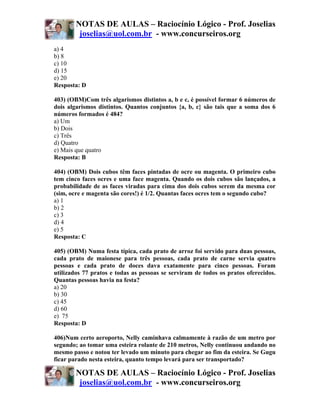 NOTAS DE AULAS – Raciocínio Lógico - Prof. Joselias
         joselias@uol.com.br - www.concurseiros.org
a) 4
b) 8
c) 10
d) 15
e) 20
Resposta: D

403) (OBM)Com três algarismos distintos a, b e c, é possível formar 6 números de
dois algarismos distintos. Quantos conjuntos {a, b, c} são tais que a soma dos 6
números formados é 484?
a) Um
b) Dois
c) Três
d) Quatro
e) Mais que quatro
Resposta: B

404) (OBM) Dois cubos têm faces pintadas de ocre ou magenta. O primeiro cubo
tem cinco faces ocres e uma face magenta. Quando os dois cubos são lançados, a
probabilidade de as faces viradas para cima dos dois cubos serem da mesma cor
(sim, ocre e magenta são cores!) é 1/2. Quantas faces ocres tem o segundo cubo?
a) 1
b) 2
c) 3
d) 4
e) 5
Resposta: C

405) (OBM) Numa festa típica, cada prato de arroz foi servido para duas pessoas,
cada prato de maionese para três pessoas, cada prato de carne servia quatro
pessoas e cada prato de doces dava exatamente para cinco pessoas. Foram
utilizados 77 pratos e todas as pessoas se serviram de todos os pratos oferecidos.
Quantas pessoas havia na festa?
a) 20
b) 30
c) 45
d) 60
e) 75
Resposta: D

406)Num certo aeroporto, Nelly caminhava calmamente à razão de um metro por
segundo; ao tomar uma esteira rolante de 210 metros, Nelly continuou andando no
mesmo passo e notou ter levado um minuto para chegar ao fim da esteira. Se Gugu
ficar parado nesta esteira, quanto tempo levará para ser transportado?

        NOTAS DE AULAS – Raciocínio Lógico - Prof. Joselias
         joselias@uol.com.br - www.concurseiros.org
 