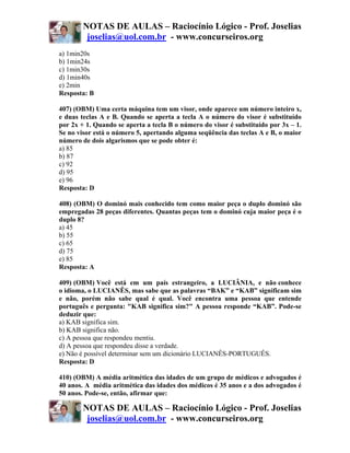 NOTAS DE AULAS – Raciocínio Lógico - Prof. Joselias
         joselias@uol.com.br - www.concurseiros.org
a) 1min20s
b) 1min24s
c) 1min30s
d) 1min40s
e) 2min
Resposta: B

407) (OBM) Uma certa máquina tem um visor, onde aparece um número inteiro x,
e duas teclas A e B. Quando se aperta a tecla A o número do visor é substituído
por 2x + 1. Quando se aperta a tecla B o número do visor é substituído por 3x – 1.
Se no visor está o número 5, apertando alguma seqüência das teclas A e B, o maior
número de dois algarismos que se pode obter é:
a) 85
b) 87
c) 92
d) 95
e) 96
Resposta: D

408) (OBM) O dominó mais conhecido tem como maior peça o duplo dominó são
empregadas 28 peças diferentes. Quantas peças tem o dominó cuja maior peça é o
duplo 8?
a) 45
b) 55
c) 65
d) 75
e) 85
Resposta: A

409) (OBM) Você está em um país estrangeiro, a LUCIÂNIA, e não conhece
o idioma, o LUCIANÊS, mas sabe que as palavras “BAK” e “KAB” significam sim
e não, porém não sabe qual é qual. Você encontra uma pessoa que entende
português e pergunta: "KAB significa sim?" A pessoa responde “KAB”. Pode-se
deduzir que:
a) KAB significa sim.
b) KAB significa não.
c) A pessoa que respondeu mentiu.
d) A pessoa que respondeu disse a verdade.
e) Não é possível determinar sem um dicionário LUCIANÊS-PORTUGUÊS.
Resposta: D

410) (OBM) A média aritmética das idades de um grupo de médicos e advogados é
40 anos. A média aritmética das idades dos médicos é 35 anos e a dos advogados é
50 anos. Pode-se, então, afirmar que:

        NOTAS DE AULAS – Raciocínio Lógico - Prof. Joselias
         joselias@uol.com.br - www.concurseiros.org
 