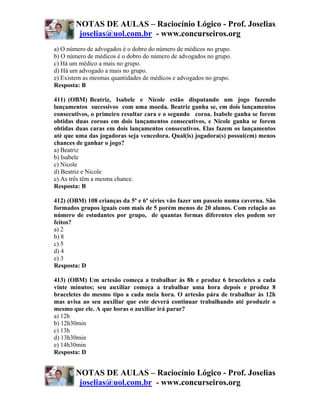 NOTAS DE AULAS – Raciocínio Lógico - Prof. Joselias
         joselias@uol.com.br - www.concurseiros.org
a) O número de advogados é o dobro do número de médicos no grupo.
b) O número de médicos é o dobro do número de advogados no grupo.
c) Há um médico a mais no grupo.
d) Há um advogado a mais no grupo.
e) Existem as mesmas quantidades de médicos e advogados no grupo.
Resposta: B

411) (OBM) Beatriz, Isabele e Nicole estão disputando um jogo fazendo
lançamentos sucessivos com uma moeda. Beatriz ganha se, em dois lançamentos
consecutivos, o primeiro resultar cara e o segundo coroa. Isabele ganha se forem
obtidas duas coroas em dois lançamentos consecutivos, e Nicole ganha se forem
obtidas duas caras em dois lançamentos consecutivos. Elas fazem os lançamentos
até que uma das jogadoras seja vencedora. Qual(is) jogadora(s) possui(em) menos
chances de ganhar o jogo?
a) Beatriz
b) Isabele
c) Nicole
d) Beatriz e Nicole
e) As três têm a mesma chance.
Resposta: B

412) (OBM) 108 crianças da 5ª e 6ª séries vão fazer um passeio numa caverna. São
formados grupos iguais com mais de 5 porém menos de 20 alunos. Com relação ao
número de estudantes por grupo, de quantas formas diferentes eles podem ser
feitos?
a) 2
b) 8
c) 5
d) 4
e) 3
Resposta: D

413) (OBM) Um artesão começa a trabalhar às 8h e produz 6 braceletes a cada
vinte minutos; seu auxiliar começa a trabalhar uma hora depois e produz 8
braceletes do mesmo tipo a cada meia hora. O artesão pára de trabalhar às 12h
mas avisa ao seu auxiliar que este deverá continuar trabalhando até produzir o
mesmo que ele. A que horas o auxiliar irá parar?
a) 12h
b) 12h30min
c) 13h
d) 13h30min
e) 14h30min
Resposta: D


        NOTAS DE AULAS – Raciocínio Lógico - Prof. Joselias
         joselias@uol.com.br - www.concurseiros.org
 