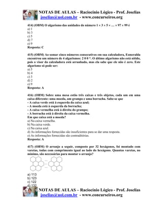 NOTAS DE AULAS – Raciocínio Lógico - Prof. Joselias
          joselias@uol.com.br - www.concurseiros.org
414) (OBM) O algarismo das unidades do número 1 × 3 × 5 × … × 97 × 99 é
a) 1
b) 3
c) 5
d) 7
e) 9
Resposta: C

415) (OBM) Ao somar cinco números consecutivos em sua calculadora, Esmeralda
encontrou um número de 4 algarismos: 2 0 0 *. O último algarismo não está nítido,
pois o visor da calculadora está arranhado, mas ela sabe que ele não é zero. Este
algarismo só pode ser:
a) 5
b) 4
c) 3
d) 2
e) 9
Resposta: A

416) (OBM) Sobre uma mesa estão três caixas e três objetos, cada um em uma
caixa diferente: uma moeda, um grampo e uma borracha. Sabe-se que
- A caixa verde está à esquerda da caixa azul;
- A moeda está à esquerda da borracha;
- A caixa vermelha está à direita do grampo;
- A borracha está à direita da caixa vermelha.
Em que caixa está a moeda?
a) Na caixa vermelha.
b) Na caixa verde.
c) Na caixa azul.
d) As informações fornecidas são insuficientes para se dar uma resposta.
e) As informações fornecidas são contraditórias.
Resposta: A

417) (OBM) O arranjo a seguir, composto por 32 hexágonos, foi montado com
varetas, todas com comprimento igual ao lado do hexágono. Quantas varetas, no
mínimo, são necessárias para montar o arranjo?
            …
            …
            …

a) 113
b) 123
c) 122
d) 132
         NOTAS DE AULAS – Raciocínio Lógico - Prof. Joselias
          joselias@uol.com.br - www.concurseiros.org
 