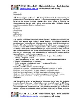 NOTAS DE AULAS – Raciocínio Lógico - Prof. Joselias
         joselias@uol.com.br - www.concurseiros.org
e) 9h
Resposta: D

422) (Concurso para professores – 94) O registro de entrada de uma caixa d’água
permite que ela fique cheia em 3 horas. O registro de saída permite que a mesma
se esvazie em 4 horas. Estando a caixa d’água vazia, ambos os registros são
simultaneamente abertos; após 4 horas, o registro de saída é fechado. A caixa
estará completamente cheia no seguinte tempo:
a) 3 horas
b) 2 horas
c) 30 minutos
d) 1 hora
e) 20 minutos
Resposta: B

423) Sócrates encontra-se em viagem por um distante e estranho país, formado por
apenas duas aldeias, uma grande e outra pequena. Os habitantes entendem
perfeitamente o português, mas falam apenas no idioma local, desconhecido por
Sócrates. Ele sabe, contudo, que os habitantes da aldeia menor sempre dizem a
verdade, e os da aldeia maior sempre mentem. Sabe, também, que “Milango” e
“Nabungo” são as palavras no idioma local que significam “sim” e “não”, mas não
sabe qual delas significa “sim” e nem, conseqüentemente, qual significa “não”. Um
dia, Sócrates encontra um casal acompanhado de um jovem. Dirigindo-se a ele, e
apontando para o casal, Sócrates pergunta:
– Meu bom jovem, é a aldeia desse homem maior do que a dessa mulher?
– Milango –, responde o jovem.
– E a tua aldeia é maior do que a desse homem? –, voltou Sócrates a perguntar.
– Milango –, tornou o jovem a responder.
– E, dize-me ainda, és tu da aldeia maior? – perguntou Sócrates.
– Nabungo –, disse o jovem.
Sócrates, sorrindo, concluiu corretamente que
a) o jovem diz a verdade, e o homem é da aldeia grande e a mulher da grande.
b) o jovem mente, e o homem é da aldeia grande e a mulher da pequena.
c) o jovem mente, e o homem é da aldeia pequena e a mulher da pequena.
d) o jovem diz a verdade, e o homem é da aldeia pequena e a mulher da pequena.
e) o jovem mente, e o homem é da aldeia grande e a mulher da grande.
Resposta: E

424) Um colégio oferece a seus alunos a prática de um ou mais dos seguintes
esportes: futebol, basquete e vôlei. Sabe-se que, no atual semestre, 20 alunos
praticam vôlei e basquete; 60 alunos praticam futebol e 65 praticam basquete; 21
alunos não praticam nem futebol nem vôlei; o número de alunos que praticam só
futebol é idêntico ao número dos alunos que praticam só vôlei; 17 alunos praticam


        NOTAS DE AULAS – Raciocínio Lógico - Prof. Joselias
         joselias@uol.com.br - www.concurseiros.org
 