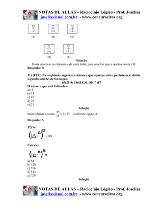 NOTAS DE AULAS – Raciocínio Lógico - Prof. Joselias
          joselias@uol.com.br - www.concurseiros.org




                                    Solução
   Basta observar os elementos de cada linha, para concluir que a opção correta é B.
Resposta: B

31) (FCC) Na seqüência seguinte o número que aparece entre parênteses é obtido
segundo uma lei de formação.
                            63(21)9; 186(18)31; 85( ? )17
O número que está faltando é
a)15
b) 17
c) 19
d) 23
e) 25
                                        Solução
                       85
Basta efetuar a conta:    × 3 = 15 , conforme opção A.
                       17
Resposta: A

32) Se




Calcule:



a) 64
b) 128
c) 216
d) 512
e) 729
                                       Solução


         NOTAS DE AULAS – Raciocínio Lógico - Prof. Joselias
          joselias@uol.com.br - www.concurseiros.org
 