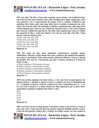 NOTAS DE AULAS – Raciocínio Lógico - Prof. Joselias
         joselias@uol.com.br - www.concurseiros.org

427) Ana, Bia, Clô, Déa e Ema estão sentadas, nessa ordem e em sentido horário,
em torno de uma mesa redonda. Elas estão reunidas para eleger aquela que, entre
elas, passará a ser a representante do grupo. Feita a votação, verificou-se que
nenhuma fôra eleita, pois cada uma delas havia recebido exatamente um voto.
Após conversarem sobre tão inusitado resultado, concluíram que cada uma havia
votado naquela que votou na sua vizinha da esquerda (isto é, Ana votou naquela
que votou na vizinha da esquerda de Ana, Bia votou naquela que votou na vizinha
da esquerda de Bia, e assim por diante). Os votos de Ana, Bia, Clô, Déa e Ema
foram, respectivamente, para,
a) Ema, Ana, Bia, Clô, Déa
b) Déa, Ema, Ana, Bia, Clô
c) Clô, Bia, Ana, Ema, Déa
d) Déa, Ana, Bia, Ema, Clô
e) Clô, Déa, Ema, Ana, Bia
Resposta: B

428) Em torno de uma mesa quadrada, encontram-se sentados quatro
sindicalistas. Oliveira, o mais antigo entre eles, é mineiro. Há também um paulista,
um carioca e um baiano. Paulo está sentado à direita de Oliveira. Norton, à direita
do paulista. Por sua vez, Vasconcelos, que não é carioca, encontra-se à frente de
Paulo. Assim,
a) Paulo é paulista e Vasconcelos é baiano.
b) Paulo é carioca e Vasconcelos é baiano.
c) Norton é baiano e Vasconcelos é paulista.
d) Norton é carioca e Vasconcelos é paulista.
e) Paulo é baiano e Vasconcelos é paulista.
Resposta: A

429) Uma curiosa máquina tem duas teclas, A e B, e um visor no qual aparece um
número inteiro x. Quando se aperta a tecla A, o número do visor é substituído por
2x + 1. Quando se aperta a tecla B, o número do visor é substituído por 3x – 1. Se
no visor está o número 5, o maior número de dois algarismos que se pode obter,
apertando-se qualquer seqüência das teclas A e B, é
a) 87
b) 95
c) 92
d) 85
e) 96.
Resposta: B

430) Você está à frente de duas portas. Uma delas conduz a um tesouro; a outra, a
uma sala vazia. Cosme guarda uma das portas, enquanto Damião guarda a outra.
Cada um dos guardas sempre diz a verdade ou sempre mente, ou seja, ambos os

        NOTAS DE AULAS – Raciocínio Lógico - Prof. Joselias
         joselias@uol.com.br - www.concurseiros.org
 