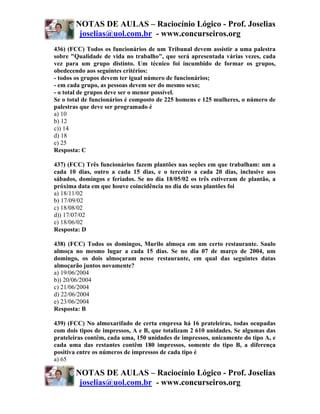 NOTAS DE AULAS – Raciocínio Lógico - Prof. Joselias
        joselias@uol.com.br - www.concurseiros.org
436) (FCC) Todos os funcionários de um Tribunal devem assistir a uma palestra
sobre "Qualidade de vida no trabalho", que será apresentada várias vezes, cada
vez para um grupo distinto. Um técnico foi incumbido de formar os grupos,
obedecendo aos seguintes critérios:
- todos os grupos devem ter igual número de funcionários;
- em cada grupo, as pessoas devem ser do mesmo sexo;
- o total de grupos deve ser o menor possível.
Se o total de funcionários é composto de 225 homens e 125 mulheres, o número de
palestras que deve ser programado é
a) 10
b) 12
c)) 14
d) 18
e) 25
Resposta: C

437) (FCC) Três funcionários fazem plantões nas seções em que trabalham: um a
cada 10 dias, outro a cada 15 dias, e o terceiro a cada 20 dias, inclusive aos
sábados, domingos e feriados. Se no dia 18/05/02 os três estiveram de plantão, a
próxima data em que houve coincidência no dia de seus plantões foi
a) 18/11/02
b) 17/09/02
c) 18/08/02
d)) 17/07/02
e) 18/06/02
Resposta: D

438) (FCC) Todos os domingos, Murilo almoça em um certo restaurante. Saulo
almoça no mesmo lugar a cada 15 dias. Se no dia 07 de março de 2004, um
domingo, os dois almoçaram nesse restaurante, em qual das seguintes datas
almoçarão juntos novamente?
a) 19/06/2004
b)) 20/06/2004
c) 21/06/2004
d) 22/06/2004
e) 23/06/2004
Resposta: B

439) (FCC) No almoxarifado de certa empresa há 16 prateleiras, todas ocupadas
com dois tipos de impressos, A e B, que totalizam 2 610 unidades. Se algumas das
prateleiras contêm, cada uma, 150 unidades de impressos, unicamente do tipo A, e
cada uma das restantes contêm 180 impressos, somente do tipo B, a diferença
positiva entre os números de impressos de cada tipo é
a) 65

       NOTAS DE AULAS – Raciocínio Lógico - Prof. Joselias
        joselias@uol.com.br - www.concurseiros.org
 