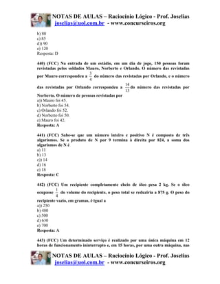 NOTAS DE AULAS – Raciocínio Lógico - Prof. Joselias
         joselias@uol.com.br - www.concurseiros.org
b) 80
c) 85
d)) 90
e) 120
Resposta: D

440) (FCC) Na entrada de um estádio, em um dia de jogo, 150 pessoas foram
revistadas pelos soldados Mauro, Norberto e Orlando. O número das revistadas
                           3
por Mauro correspondeu a     do número das revistadas por Orlando, e o número
                           4
                                             14
das revistadas por Orlando correspondeu a       do número das revistadas por
                                             13
Norberto. O número de pessoas revistadas por
a)) Mauro foi 45.
b) Norberto foi 54.
c) Orlando foi 52.
d) Norberto foi 50.
e) Mauro foi 42.
Resposta: A

441) (FCC) Sabe-se que um número inteiro e positivo N é composto de três
algarismos. Se o produto de N por 9 termina à direita por 824, a soma dos
algarismos de N é
a) 11
b) 13
c)) 14
d) 16
e) 18
Resposta: C

442) (FCC) Um recipiente completamente cheio de óleo pesa 2 kg. Se o óleo
          1
ocupasse     do volume do recipiente, o peso total se reduziria a 875 g. O peso do
          4
recipiente vazio, em gramas, é igual a
a)) 250
b) 480
c) 500
d) 630
e) 700
Resposta: A

443) (FCC) Um determinado serviço é realizado por uma única máquina em 12
horas de funcionamento ininterrupto e, em 15 horas, por uma outra máquina, nas

        NOTAS DE AULAS – Raciocínio Lógico - Prof. Joselias
         joselias@uol.com.br - www.concurseiros.org
 