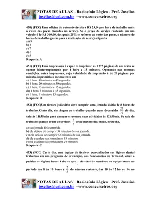 NOTAS DE AULAS – Raciocínio Lógico - Prof. Joselias
         joselias@uol.com.br - www.concurseiros.org

450) (FCC) Uma oficina de automóveis cobra R$ 25,00 por hora de trabalho mais
o custo das peças trocadas no serviço. Se o preço do serviço realizado em um
veículo é de R$ 300,00, dos quais 25% se referem ao custo das peças, o número de
horas de trabalho gastas para a realização do serviço é igual a
a)) 9
b) 8
c) 7
d) 6
e) 5
Resposta: A

451) (FCC) Uma impressora é capaz de imprimir as 1 275 páginas de um texto se
operar ininterruptamente por 1 hora e 15 minutos. Operando nas mesmas
condições, outra impressora, cuja velocidade de impressão é de 20 páginas por
minuto, imprimiria o mesmo texto em
a) 1 hora, 30 minutos e 45 segundos.
b) 1 hora, 20 minutos e 30 segundos.
c) 1 hora, 13 minutos e 15 segundos.
d)) 1 hora, 3 minutos e 45 segundos.
e) 1 hora, 1 minuto e 15 segundos.
Resposta: D

452) (FCC)Um técnico judiciário deve cumprir uma jornada diária de 8 horas de
                                                                           23
trabalho. Certo dia, ele chegou ao trabalho quando eram decorridos            do dia,
                                                                           72
saiu às 11h38min para almoçar e retomou suas atividades às 12h50min. Se saiu do
                                     2
trabalho quando eram decorridos         desse mesmo dia, então, nesse dia,
                                     3
a) sua jornada foi cumprida.
b) ele deixou de cumprir 38 minutos de sua jornada.
c)) ele deixou de cumprir 52 minutos de sua jornada.
d) ele excedeu sua jornada em 18 minutos.
e) ele excedeu sua jornada em 24 minutos.
Resposta: C

453) (FCC) Certo dia, uma equipe de técnicos especializados em higiene dental
trabalhou em um programa de orientação, aos funcionários do Tribunal, sobre a
                                      1
prática da higiene bucal. Sabe-se que   do total de membros da equipe atuou no
                                      3
                              2
período das 8 às 10 horas e      do número restante, das 10 às 12 horas. Se no
                              5


        NOTAS DE AULAS – Raciocínio Lógico - Prof. Joselias
         joselias@uol.com.br - www.concurseiros.org
 