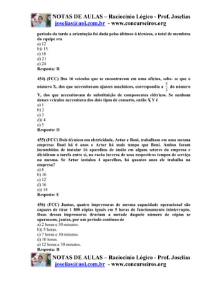 NOTAS DE AULAS – Raciocínio Lógico - Prof. Joselias
         joselias@uol.com.br - www.concurseiros.org
período da tarde a orientação foi dada pelos últimos 6 técnicos, o total de membros
da equipe era
a) 12
b)) 15
c) 18
d) 21
e) 24
Resposta: B

454) (FCC) Dos 16 veículos que se encontravam em uma oficina, sabe- se que o
                                                                      5
número X, dos que necessitavam ajustes mecânicos, correspondia a        do número
                                                                      3
Y, dos que necessitavam de substituição de componentes elétricos. Se nenhum
desses veículos necessitava dos dois tipos de conserto, então X Y é
a) 1
b) 2
c) 3
d)) 4
e) 5
Resposta: D

455) (FCC) Dois técnicos em eletricidade, Artur e Boni, trabalham em uma mesma
empresa: Boni há 6 anos e Artur há mais tempo que Boni. Ambos foram
incumbidos de instalar 16 aparelhos de áudio em alguns setores da empresa e
dividiram a tarefa entre si, na razão inversa de seus respectivos tempos de serviço
na mesma. Se Artur instalou 4 aparelhos, há quantos anos ele trabalha na
empresa?
a) 8
b) 10
c) 12
d) 16
e)) 18
Resposta: E

456) (FCC) Juntas, quatro impressoras de mesma capacidade operacional são
capazes de tirar 1 800 cópias iguais em 5 horas de funcionamento ininterrupto.
Duas dessas impressoras tirariam a metade daquele número de cópias se
operassem, juntas, por um período contínuo de
a) 2 horas e 30 minutos.
b)) 5 horas.
c) 7 horas e 30 minutos.
d) 10 horas.
e) 12 horas e 30 minutos.
Resposta: B
        NOTAS DE AULAS – Raciocínio Lógico - Prof. Joselias
         joselias@uol.com.br - www.concurseiros.org
 
