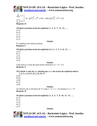 NOTAS DE AULAS – Raciocínio Lógico - Prof. Joselias
         joselias@uol.com.br - www.concurseiros.org




Resposta: D

33) Qual o próximo termo da seqüência: 2, 3, 5, 7, 11, 13, . . .
a) 14
b) 15
c) 17
d) 19
e) 21
                                   Solução
É a seqüência dos números primos
Resposta: C
34) Qual o próximo termo da seqüência: 0, 1, 1, 2, 3, 5, 8, 13, . . .
a) 15
b) 17
c) 21
d) 22
e) 25
                                      Solução
Cada termo é a soma dos dois termos anteriores ( 8 + 13 = 21).
Resposta: C

35) Calcule o valor de x.y, sabendo que x e y são termos da seqüência abaixo:
    1, 2, 3, x, 6, 8, 9, 12, y, 24, 36, 72
a) 48
b) 64
c) 68
d) 72
e) 90
                                           Solução
Os números são os divisores de 72. Logo x = 4 e y = 18, portanto x • y = 72
Resposta: D

36) Qual o próximo termo da seqüência: 2, 4, 5, 7, 8, 10, 11, 13, . . .
a) 12
b) 13
c) 14
d) 15
e) 16
                                   Solução

        NOTAS DE AULAS – Raciocínio Lógico - Prof. Joselias
         joselias@uol.com.br - www.concurseiros.org
 