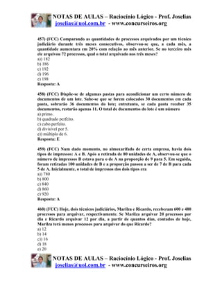 NOTAS DE AULAS – Raciocínio Lógico - Prof. Joselias
         joselias@uol.com.br - www.concurseiros.org

457) (FCC) Comparando as quantidades de processos arquivados por um técnico
judiciário durante três meses consecutivos, observou-se que, a cada mês, a
quantidade aumentara em 20% com relação ao mês anterior. Se no terceiro mês
ele arquivou 72 processos, qual o total arquivado nos três meses?
a)) 182
b) 186
c) 192
d) 196
e) 198
Resposta: A

458) (FCC) Dispõe-se de algumas pastas para acondicionar um certo número de
documentos de um lote. Sabe-se que se forem colocados 30 documentos em cada
pasta, sobrarão 36 documentos do lote; entretanto, se cada pasta receber 35
documentos, restarão apenas 11. O total de documentos do lote é um número
a) primo.
b) quadrado perfeito.
c) cubo perfeito.
d) divisível por 5.
e)) múltiplo de 6.
Resposta: E

459) (FCC) Num dado momento, no almoxarifado de certa empresa, havia dois
tipos de impressos: A e B. Após a retirada de 80 unidades de A, observou-se que o
número de impressos B estava para o de A na proporção de 9 para 5. Em seguida,
foram retiradas 100 unidades de B e a proporção passou a ser de 7 de B para cada
5 de A. Inicialmente, o total de impressos dos dois tipos era
a)) 780
b) 800
c) 840
d) 860
e) 920
Resposta: A

460) (FCC) Hoje, dois técnicos judiciários, Marilza e Ricardo, receberam 600 e 480
processos para arquivar, respectivamente. Se Marilza arquivar 20 processos por
dia e Ricardo arquivar 12 por dia, a partir de quantos dias, contados de hoje,
Marilza terá menos processos para arquivar do que Ricardo?
a) 12
b) 14
c)) 16
d) 18
e) 20

        NOTAS DE AULAS – Raciocínio Lógico - Prof. Joselias
         joselias@uol.com.br - www.concurseiros.org
 