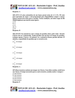 NOTAS DE AULAS – Raciocínio Lógico - Prof. Joselias
          joselias@uol.com.br - www.concurseiros.org
Resposta: A

465) (FCC) O caixa automático de um banco possui notas de 2, 5, 10 e 50 reais
para operações de saque e está programado para disponibilizar sempre o menor
número possível de notas para o sacador. Nestas condições, um único saque de R$
298,00 implicará um total de notas igual a
a) 10
b) 11
c) 12
d)) 13
e) 14
Resposta: D

466) (ESAF) Um automóvel, com o tanque de gasolina cheio, pode rodar durante
6 horas sem ser reabastecido. Tendo partido com um furo no tanque de gasolina,
trafegou apenas 2 horas e 24 minutos. Se o automóvel ficasse parado durante 15
minutos, a quantidade de gasolina que se escoaria seria
   1
a)    do tanque
   6

     3
b)     do tanque
     5

     2
c)     do tanque
     5

     2
d)     do tanque
     3

  1
e)   do tanque
  5
Resposta: A

467) Duas torneiras enchem um tanque em 4 horas. Uma delas sozinha, enchê-lo-ia
em 7 horas. O tempo necessário para a outra torneira, sozinha encher o tanque é
a) 240 minutos
b) 360 minutos
c) 230 minutos
d) 630 minutos
e) 560 minutos
Resposta: E



         NOTAS DE AULAS – Raciocínio Lógico - Prof. Joselias
          joselias@uol.com.br - www.concurseiros.org
 