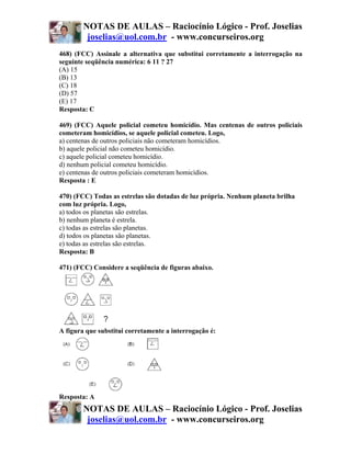 NOTAS DE AULAS – Raciocínio Lógico - Prof. Joselias
         joselias@uol.com.br - www.concurseiros.org
468) (FCC) Assinale a alternativa que substitui corretamente a interrogação na
seguinte seqüência numérica: 6 11 ? 27
(A) 15
(B) 13
(C) 18
(D) 57
(E) 17
Resposta: C

469) (FCC) Aquele policial cometeu homicídio. Mas centenas de outros policiais
cometeram homicídios, se aquele policial cometeu. Logo,
a) centenas de outros policiais não cometeram homicídios.
b) aquele policial não cometeu homicídio.
c) aquele policial cometeu homicídio.
d) nenhum policial cometeu homicídio.
e) centenas de outros policiais cometeram homicídios.
Resposta : E

470) (FCC) Todas as estrelas são dotadas de luz própria. Nenhum planeta brilha
com luz própria. Logo,
a) todos os planetas são estrelas.
b) nenhum planeta é estrela.
c) todas as estrelas são planetas.
d) todos os planetas são planetas.
e) todas as estrelas são estrelas.
Resposta: B

471) (FCC) Considere a seqüência de figuras abaixo.




A figura que substitui corretamente a interrogação é:




Resposta: A
        NOTAS DE AULAS – Raciocínio Lógico - Prof. Joselias
         joselias@uol.com.br - www.concurseiros.org
 