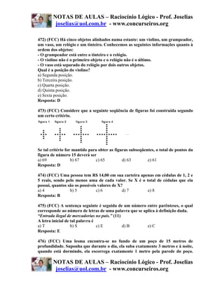 NOTAS DE AULAS – Raciocínio Lógico - Prof. Joselias
         joselias@uol.com.br - www.concurseiros.org

472) (FCC) Há cinco objetos alinhados numa estante: um violino, um grampeador,
um vaso, um relógio e um tinteiro. Conhecemos as seguintes informações quanto à
ordem dos objetos:
- O grampeador está entre o tinteiro e o relógio.
- O violino não é o primeiro objeto e o relógio não é o último.
- O vaso está separado do relógio por dois outros objetos.
Qual é a posição do violino?
a) Segunda posição.
b) Terceira posição.
c) Quarta posição.
d) Quinta posição.
e) Sexta posição.
Resposta: D

473) (FCC) Considere que a seguinte seqüência de figuras foi construída segundo
um certo critério.




Se tal critério for mantido para obter as figuras subseqüentes, o total de pontos da
figura de número 15 deverá ser
a) 69              b) 67        c) 65         d) 63        e) 61
Resposta: D

474) (FCC) Uma pessoa tem R$ 14,00 em sua carteira apenas em cédulas de 1, 2 e
5 reais, sendo pelo menos uma de cada valor. Se X é o total de cédulas que ela
possui, quantos são os possíveis valores de X?
a) 4             b) 5           c) 6          d) 7     e) 8
Resposta: B

475) (FCC) A sentença seguinte é seguida de um número entre parênteses, o qual
corresponde ao número de letras de uma palavra que se aplica à definição dada.
“Entrada ilegal de mercadorias no país.” (11)
A letra inicial de tal palavra é
a) T               b) S          c) E         d) B      e) C
Resposta: E

476) (FCC) Uma lesma encontra-se no fundo de um poço de 15 metros de
profundidade. Suponha que durante o dia, ela suba exatamente 3 metros e à noite,
quando está dormindo, ela escorrega exatamente 1 metro pela parede do poço.

        NOTAS DE AULAS – Raciocínio Lógico - Prof. Joselias
         joselias@uol.com.br - www.concurseiros.org
 