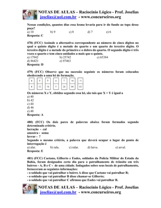 NOTAS DE AULAS – Raciocínio Lógico - Prof. Joselias
         joselias@uol.com.br - www.concurseiros.org
Nessas condições, quantos dias essa lesma levaria para ir do fundo ao topo desse
poço?
a) 10           b) 9          c) 8          d) 7         e) 6
Resposta: C

478) (FCC) Assinale a alternativa correspondente ao número de cinco dígitos no
qual o quinto dígito é a metade do quarto e um quarto do terceiro dígito. O
terceiro dígito é a metade do primeiro e o dobro do quarto. O segundo dígito é três
vezes o quarto e tem cinco unidades a mais que o quinto.
a) 17942                 b) 25742                   c) 65384
d) 86421                 e) 97463
Resposta: D

479) (FCC) Observe que na sucessão seguinte os números foram colocados
obedecendo a uma lei de formação.




Os números X e Y, obtidos segundo essa lei, são tais que X + Y é igual a
a) 40
b) 42
c) 44
d) 46
e) 48
Resposta: A

480) (FCC) Os dois pares de palavras abaixo foram formados segundo
determinado critério.
lacração - cal
amostra - soma
lavrar - ?
Segundo o mesmo critério, a palavra que deverá ocupar o lugar do ponto de
interrogação é
a) alar.        b) rala.    c) ralar.   d) larva.         e) arval.
Resposta: E

481) (FCC) Caetano, Gilberto e Eudes, soldados da Polícia Militar do Estado da
Bahia, foram designados certo dia para o patrulhamento de trânsito em três
bairros - A, B e C - de uma cidade. Indagados sobre seus locais de patrulhamento,
forneceram as seguintes informações:
- o soldado que vai patrulhar o bairro A disse que Caetano vai patrulhar B;
- o soldado que vai patrulhar B disse chamar-se Gilberto;
- o soldado que vai patrulhar C afirmou que Eudes vai patrulhar B.

        NOTAS DE AULAS – Raciocínio Lógico - Prof. Joselias
         joselias@uol.com.br - www.concurseiros.org
 