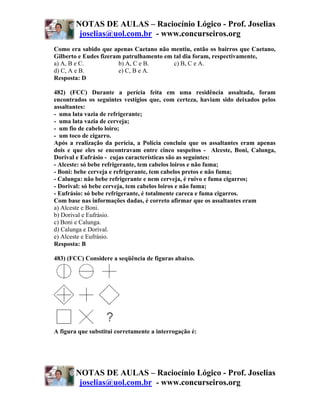 NOTAS DE AULAS – Raciocínio Lógico - Prof. Joselias
         joselias@uol.com.br - www.concurseiros.org
Como era sabido que apenas Caetano não mentiu, então os bairros que Caetano,
Gilberto e Eudes fizeram patrulhamento em tal dia foram, respectivamente,
a) A, B e C.            b) A, C e B.      c) B, C e A.
d) C, A e B.            e) C, B e A.
Resposta: D

482) (FCC) Durante a perícia feita em uma residência assaltada, foram
encontrados os seguintes vestígios que, com certeza, haviam sido deixados pelos
assaltantes:
- uma lata vazia de refrigerante;
- uma lata vazia de cerveja;
- um fio de cabelo loiro;
- um toco de cigarro.
Após a realização da perícia, a Polícia concluiu que os assaltantes eram apenas
dois e que eles se encontravam entre cinco suspeitos - Alceste, Boni, Calunga,
Dorival e Eufrásio - cujas características são as seguintes:
- Alceste: só bebe refrigerante, tem cabelos loiros e não fuma;
- Boni: bebe cerveja e refrigerante, tem cabelos pretos e não fuma;
- Calunga: não bebe refrigerante e nem cerveja, é ruivo e fuma cigarros;
- Dorival: só bebe cerveja, tem cabelos loiros e não fuma;
- Eufrásio: só bebe refrigerante, é totalmente careca e fuma cigarros.
Com base nas informações dadas, é correto afirmar que os assaltantes eram
a) Alceste e Boni.
b) Dorival e Eufrásio.
c) Boni e Calunga.
d) Calunga e Dorival.
e) Alceste e Eufrásio.
Resposta: B

483) (FCC) Considere a seqüência de figuras abaixo.




A figura que substitui corretamente a interrogação é:




        NOTAS DE AULAS – Raciocínio Lógico - Prof. Joselias
         joselias@uol.com.br - www.concurseiros.org
 