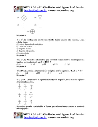 NOTAS DE AULAS – Raciocínio Lógico - Prof. Joselias
         joselias@uol.com.br - www.concurseiros.org




Resposta: B

484) (FCC) Se Rasputin não tivesse existido, Lenin também não existiria. Lenin
existiu. Logo,
a) Lenin e Rasputin não existiram.
b) Lenin não existiu.
c) Rasputin existiu.
d) Rasputin não existiu.
e) Lenin existiu.
Resposta: C

485) (FCC) Assinale a alternativa que substitui corretamente a interrogação na
seguinte seqüência numérica: 8 12 24 60 ?
a) 56            b) 68        c) 91       d) 134        e) 168
Resposta: E

486) (FCC) Assinale a alternativa que completa a série seguinte: J J A S O N D ?
a) J      b) L          c) M         d) N          e) O
Resposta: A

487) (FCC) Observe que as figuras abaixo foram dispostas, linha a linha, segundo
determinado padrão.




Segundo o padrão estabelecido, a figura que substitui corretamente o ponto de
interrogação é


        NOTAS DE AULAS – Raciocínio Lógico - Prof. Joselias
         joselias@uol.com.br - www.concurseiros.org
 
