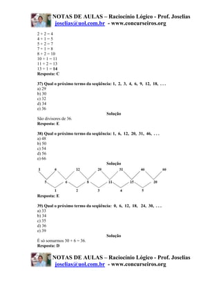 NOTAS DE AULAS – Raciocínio Lógico - Prof. Joselias
         joselias@uol.com.br - www.concurseiros.org
2+2=4
4+1=5
5+2=7
7+1=8
8 + 2 = 10
10 + 1 = 11
11 + 2 = 13
13 + 1 = 14
Resposta: C

37) Qual o próximo termo da seqüência: 1, 2, 3, 4, 6, 9, 12, 18, . . .
a) 29
b) 30
c) 32
d) 34
e) 36
                                   Solução
São divisores de 36.
Resposta: E

38) Qual o próximo termo da seqüência: 1, 6, 12, 20, 31, 46, . . .
a) 48
b) 50
c) 54
d) 56
e) 66
                                   Solução




Resposta: E

39) Qual o próximo termo da seqüência: 0, 6, 12, 18, 24, 30, . . .
a) 33
b) 34
c) 35
d) 36
e) 39
                                   Solução
É só somarmos 30 + 6 = 36.
Resposta: D

        NOTAS DE AULAS – Raciocínio Lógico - Prof. Joselias
         joselias@uol.com.br - www.concurseiros.org
 