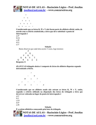 NOTAS DE AULAS – Raciocínio Lógico - Prof. Joselias
         joselias@uol.com.br - www.concurseiros.org




Considerando que as letras K, W e Y não fazem parte do alfabeto oficial, então, de
acordo com o critério estabelecido, a letra que deve substituir o ponto de
interrogação é
a) P
b) Q
c) R
d) S
e) T
                                      Solução
    Basta observar que cada letra ocorre 3 vezes, logo teremos:
               P
            P Q
         P     R     S
     Q      R S        T
  Q      R    S     T     T
Resposta: E

45) (FCC) O triângulo abaixo é composto de letras do alfabeto dispostas segundo
determinado critério.




Considerando que no alfabeto usado não entram as letras K, W e Y, então,
segundo o critério utilizado na disposição das letras do triângulo a letra que
deverá ser colocada no lugar do ponto de interrogação é
a) C
b) I
c) O
d) P
e) R
                                   Solução
É a ordem alfabética começando pela base do triângulo.
        NOTAS DE AULAS – Raciocínio Lógico - Prof. Joselias
         joselias@uol.com.br - www.concurseiros.org
 