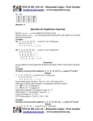 NOTAS DE AULAS – Raciocínio Lógico - Prof. Joselias
         joselias@uol.com.br - www.concurseiros.org
X = 108.




Resposta: A

                    Questões de Seqüências Especiais
Sejam a1, a2, a3,....., an uma seqüência de números reais.
Dizemos que a1, a2, a3,....., an é uma progressão aritmética(P.A.) de ordem r se a r-ésima
diferença é constante.
Exemplo:
51) 2, 5, 8, 11, 14, 17,..... é uma P.A. de 1ª ordem pois
                             .....
     3 3 3 3 3 3 ......... r = 1

52) 1, 4, 9, 16, 25, 36,. .. . é uma P.A. de 2ª ordem pois
                       ......
    3, 5, 7, 9, 11, .........
                         ......
      2, 2, 2, 2, 2,...... r = 2

                                      Proposição:
Se um seqüência é uma progressão aritmética de ordem r então o termo geral é de grau r
em n.
Exemplo:
53) Qual o termo geral da seqüência 2, 5, 8, 11, 14, 17,...., e qual o 15ª termo?
                                         Solução
2, 5, 8, 11, 14, 17,..... é uma P.A. de 1ª ordem pois
                          .....
     3 3 3 3 3 3 ......... r = 1
Logo o termo geral é de grau 1. Isto é an = An + B (1ª grau em n).
Para achar os valores das constantes A e B podemos montar o sistema:
n=1      A + B = 2 (equação 1)
n=2      2A+ B = 5 (equação 2)
Subtraindo a equação 1 da equação 2 temos A = 3.
Substituindo A = 3 na equação 1 temos B = -1
Logo o termo geral é an = 3n -1
O 15ª termos será a15 = 3x15 -1 = 45-1 = 44.
Exemplo:
54) Qual o termo geral da seqüência 1, 4, 9, 16, 25, 36,......, e qual o 15ª termo?
                                        Solução
 1, 4, 9, 16, 25, 36,. .. . é uma P.A. de 2ª ordem pois
        NOTAS DE AULAS – Raciocínio Lógico - Prof. Joselias
         joselias@uol.com.br - www.concurseiros.org
 