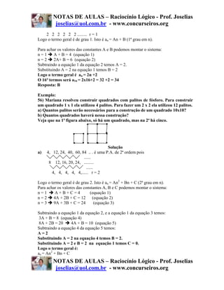 NOTAS DE AULAS – Raciocínio Lógico - Prof. Joselias
         joselias@uol.com.br - www.concurseiros.org
    2 2 2 2 2 2 ......... r = 1
Logo o termo geral é de grau 1. Isto é an = An + B (1ª grau em n).

Para achar os valores das constantes A e B podemos montar o sistema:
n=1      A + B = 4 (equação 1)
n=2      2A+ B = 6 (equação 2)
Subtraindo a equação 1 da equação 2 temos A = 2.
Substituindo A = 2 na equação 1 temos B = 2
Logo o termo geral é an = 2n +2
O 16ª termos será a16 = 2x16+2 = 32 +2 = 34
Resposta: B

Exemplo:
56) Mariana resolveu construir quadrados com palitos de fósforo. Para construir
um quadrado 1 x 1 ela utilizou 4 palitos. Para fazer um 2 x 2 ela utilizou 12 palitos.
a) Quantos palitos serão necessários para a construção de um quadrado 10x10?
b) Quantos quadrados haverá nessa construção?
Veja que na 1ª figura abaixo, só há um quadrado, mas na 2ª há cinco.




                                       Solução
a)   4, 12, 24, 40, 60, 84 .. . é uma P.A. de 2ª ordem pois
                         ......
      8 12, 16, 20, 24, .........
                           ......
        4, 4, 4, 4, 4,...... r = 2

Logo o termo geral é de grau 2. Isto é an = An2 + Bn + C (2ª grau em n).
Para achar os valores das constantes A, B e C podemos montar o sistema:
n=1      A+B+C=4             (equação 1)
n=2      4A + 2B + C = 12      (equação 2)
n=3      9A + 3B + C = 24       (equação 3)

Subtraindo a equação 1 da equação 2, e a equação 1 da equação 3 temos:
 3A + B = 8 (equação 4)
 8A + 2B = 20     4A + B = 10 (equação 5)
Subtraindo a equação 4 da equação 5 temos:
A=2
Substituindo A = 2 na equação 4 temos B = 2.
Substituindo A = 2 e B = 2 na equação 1 temos C = 0.
Logo o termo geral é:
an = An2 + Bn + C
        NOTAS DE AULAS – Raciocínio Lógico - Prof. Joselias
         joselias@uol.com.br - www.concurseiros.org
 