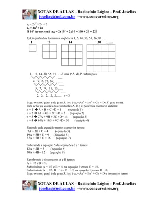 NOTAS DE AULAS – Raciocínio Lógico - Prof. Joselias
         joselias@uol.com.br - www.concurseiros.org
an = 2n2 + 2n + 0
an = 2n2 + 2n
O 10ª termos será a10 = 2x102 + 2x10 = 200 + 20 = 220

b) Os quadrados formam a seqüência 1, 5, 14, 30, 55, 36, 81 ....
   1             5                14                      30       ........




  1, 5, 14, 30, 55, 91 .. . é uma P.A. de 3ª ordem pois
                       ......
    4 9, 16, 25, 36, .........
                         ......
     5, 7, 9, 11, 13,......
                           ......
      2, 2, 2, 2, 2,...... r = 3

Logo o termo geral é de grau 3. Isto é an = An3 + Bn2 + Cn + D (3ª grau em n).
Para achar os valores das constantes A, B e C podemos montar o sistema:
n=1       A + B + C +D = 1        (equação 1)
n=2      8A + 4B + 2C +D = 5       (equação 2)
n=3      27A + 9B + 3C +D= 14         (equação 3)
n=4      64A + 16B + 4C +D= 30         (equação 4)

Fazendo cada equação menos a anterior temos:
7A + 3B + C = 4      (equação 5)
19A + 5B + C = 9 (equação 6)
37A + 7B + C = 16     (equação 7)

Subtraindo a equação 5 das equações 6 e 7 temos:
12A + 2B = 5      (equação 8)
30A + 4B = 12 (equação 9)

Resolvendo o sistema em A e B temos:
A = 1/3 e B = ½
Substituindo A = 1/3 e B = ½ na equação 5 temos C = 1/6.
Substituindo A = 1/3, B = ½ e C = 1/6 na equação 1 temos D = 0.
Logo o termo geral é de grau 3. Isto é an = An3 + Bn2 + Cn + D e portanto o termo


        NOTAS DE AULAS – Raciocínio Lógico - Prof. Joselias
         joselias@uol.com.br - www.concurseiros.org
 